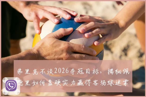 弗里克不谈2026夺冠目标,揭秘佩德里如何靠硬实力赢得客场球迷掌声