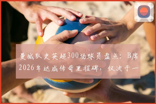 曼城队史英超300场球员盘点：B席2026年达成传奇里程碑，仅次于一位传奇名宿