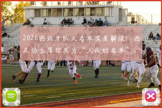 2026西班牙队大名单深度解读：西足协主席称其为“人民的名单”，解析“常识之选”背后的选人逻辑与阵容看点