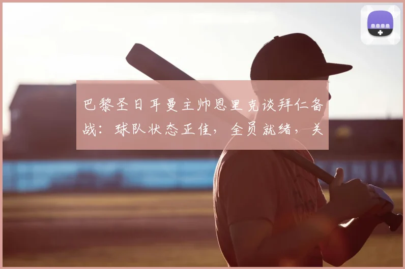 巴黎圣日耳曼主帅恩里克谈拜仁备战：球队状态正佳，全员就绪，关键备战细节一览