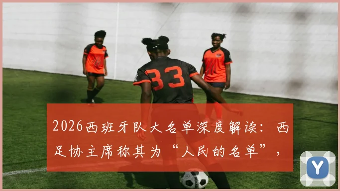 2026西班牙队大名单深度解读：西足协主席称其为“人民的名单”，解析“常识之选”背后的选人逻辑与阵容看点