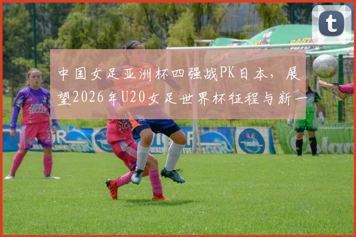 中国女足亚洲杯四强战PK日本，展望2026年U20女足世界杯征程与新一期国脚名单解读