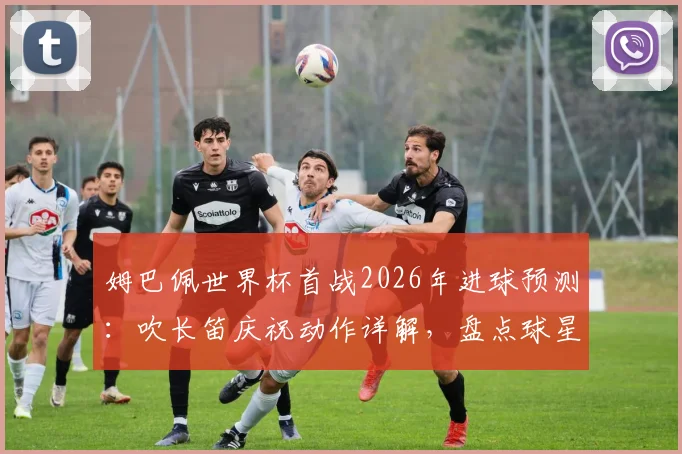 姆巴佩世界杯首战2026年进球预测：吹长笛庆祝动作详解，盘点球星经典庆祝与背后故事