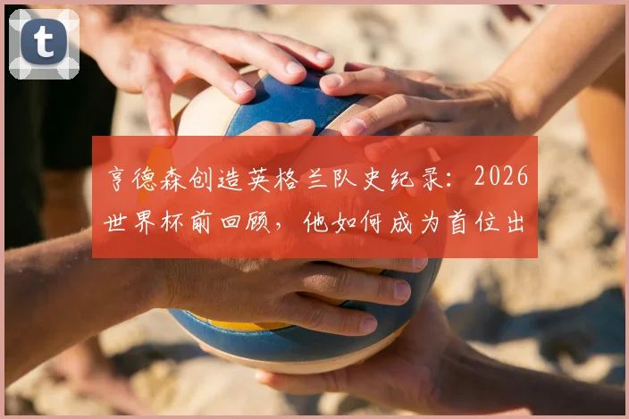 亨德森创造英格兰队史纪录：2026世界杯前回顾，他如何成为首位出战4届世界杯+7届大赛的男足球员