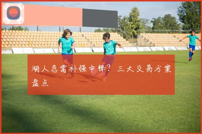 湖人急需补强中锋?三大交易方案盘点