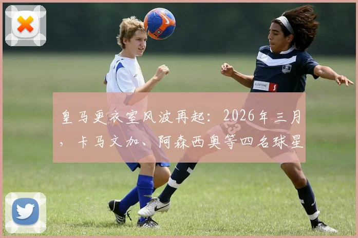 皇马更衣室风波再起:2026年三月,卡马文加、阿森西奥等四名球星为何集体拒绝前往客场?