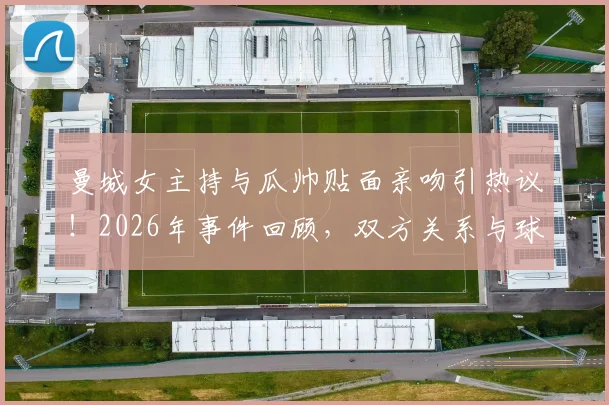 曼城女主持与瓜帅贴面亲吻引热议！2026年事件回顾，双方关系与球迷反应全解析