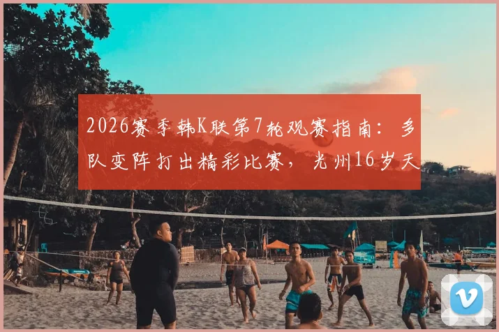 2026赛季韩K联第7轮观赛指南：多队变阵打出精彩比赛，光州16岁天才少年创纪录
