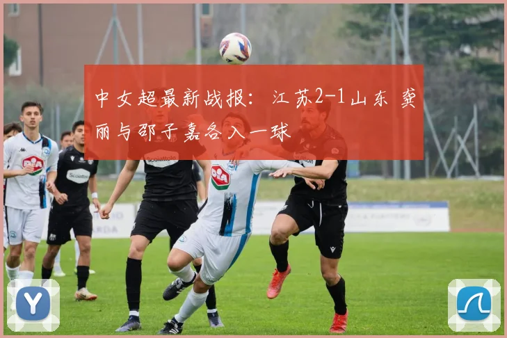 中女超最新战报:江苏2-1山东 龚丽与邵子嘉各入一球