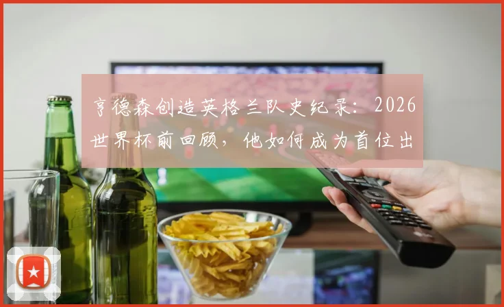 亨德森创造英格兰队史纪录:2026世界杯前回顾,他如何成为首位出战4届世界杯+7届大赛的男足球员