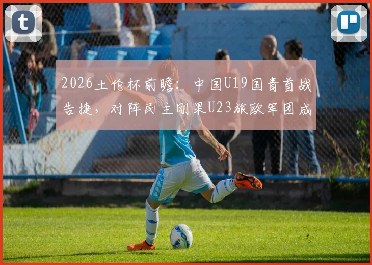 2026土伦杯前瞻：中国U19国青首战告捷，对阵民主刚果U23旅欧军团成关键看点