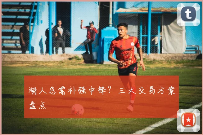 湖人急需补强中锋？三大交易方案盘点