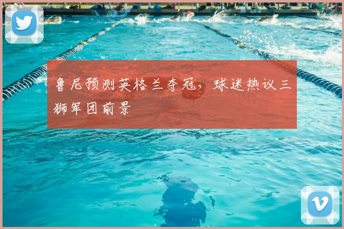 鲁尼预测英格兰夺冠，球迷热议三狮军团前景