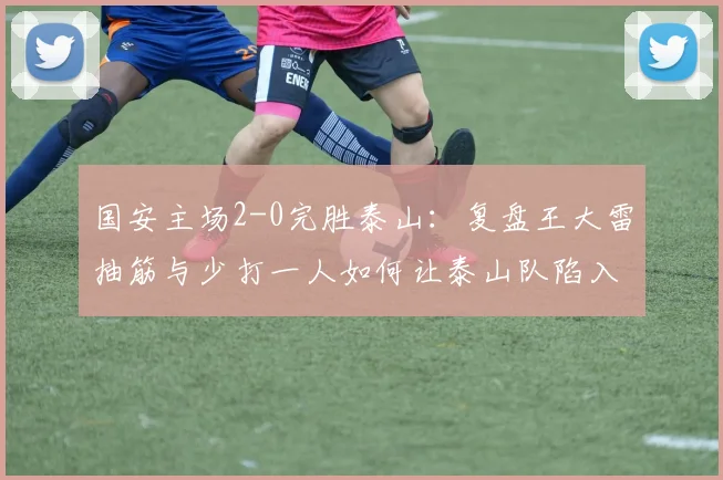 国安主场2-0完胜泰山:复盘王大雷抽筋与少打一人如何让泰山队陷入被动