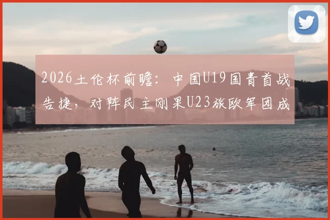 2026土伦杯前瞻：中国U19国青首战告捷，对阵民主刚果U23旅欧军团成关键看点