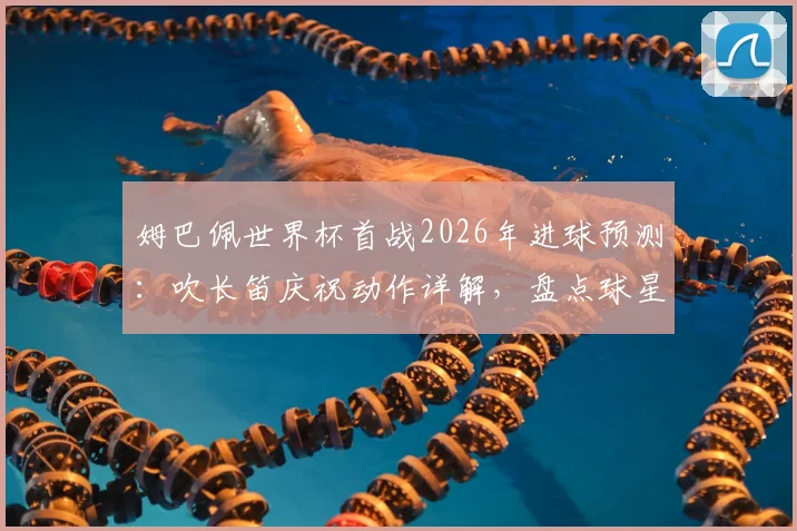 姆巴佩世界杯首战2026年进球预测:吹长笛庆祝动作详解,盘点球星经典庆祝与背后故事