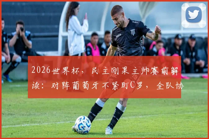 2026世界杯,民主刚果主帅赛前解读:对阵葡萄牙不紧盯C罗,全队协同攻防是获胜关键,战术思路详情披露