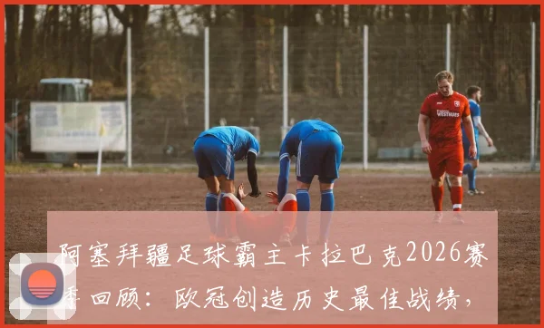 阿塞拜疆足球霸主卡拉巴克2026赛季回顾：欧冠创造历史最佳战绩，为何国内联赛意外丢冠？