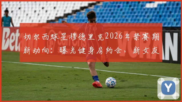 切尔西球星穆德里克2026年禁赛期新动向：曝光健身房约会，新女友网红身份引热议