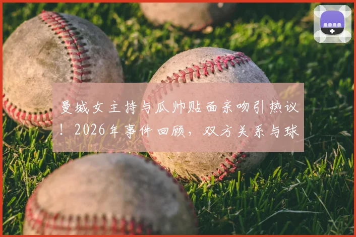 曼城女主持与瓜帅贴面亲吻引热议！2026年事件回顾，双方关系与球迷反应全解析