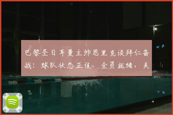 巴黎圣日耳曼主帅恩里克谈拜仁备战：球队状态正佳，全员就绪，关键备战细节一览