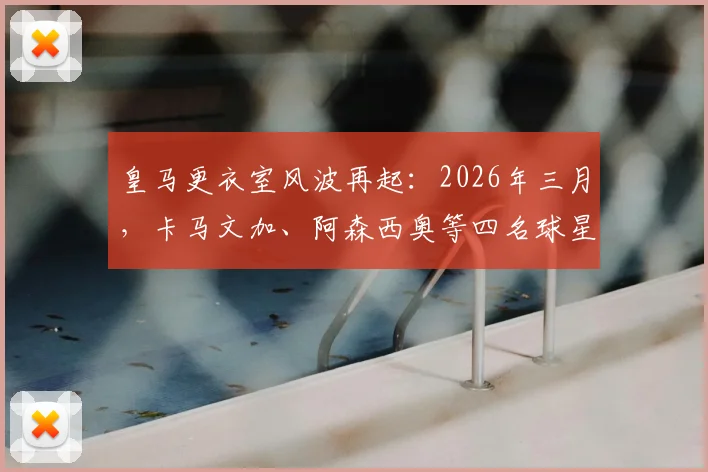 皇马更衣室风波再起：2026年三月，卡马文加、阿森西奥等四名球星为何集体拒绝前往客场？