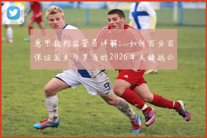 意甲裁判监管员详解:如何百分百保证国米与罗马的2026年关键战公正性,回应球迷对比赛操纵的质疑
