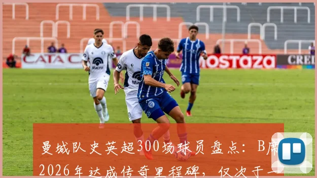 曼城队史英超300场球员盘点：B席2026年达成传奇里程碑，仅次于一位传奇名宿