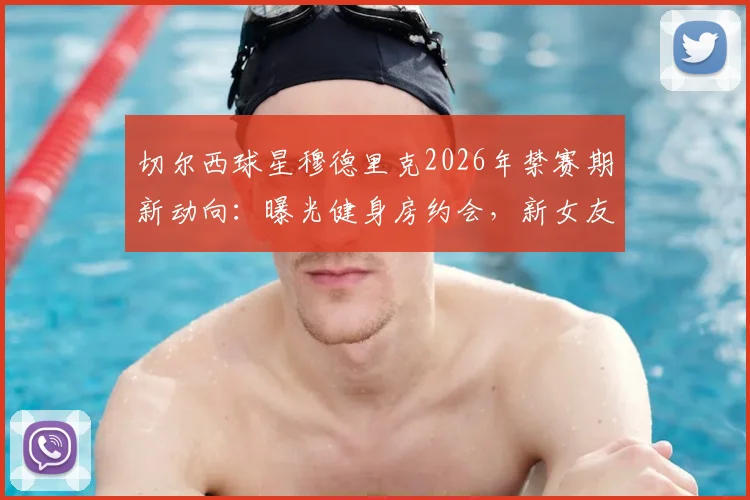 切尔西球星穆德里克2026年禁赛期新动向：曝光健身房约会，新女友网红身份引热议