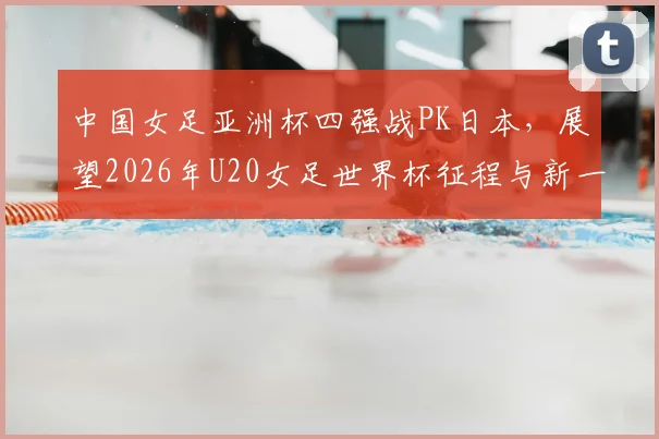 中国女足亚洲杯四强战PK日本,展望2026年U20女足世界杯征程与新一期国脚名单解读